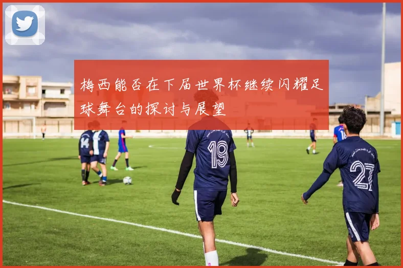 梅西能否在下届世界杯继续闪耀足球舞台的探讨与展望