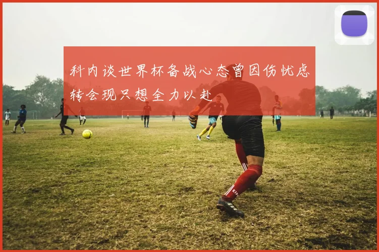 科内谈世界杯备战心态曾因伤忧虑转会现只想全力以赴