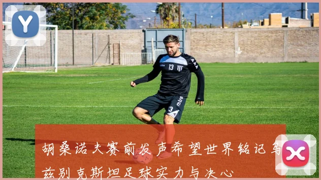 胡桑诺夫赛前发声希望世界铭记乌兹别克斯坦足球实力与决心