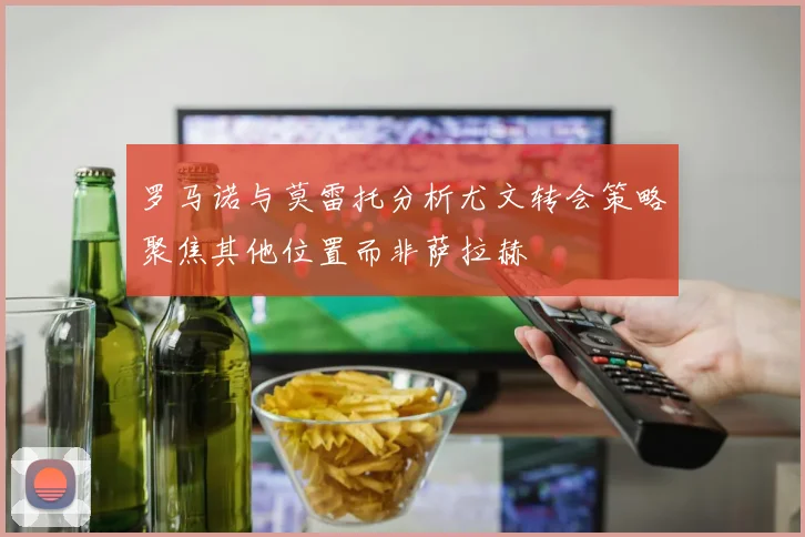 罗马诺与莫雷托分析尤文转会策略聚焦其他位置而非萨拉赫