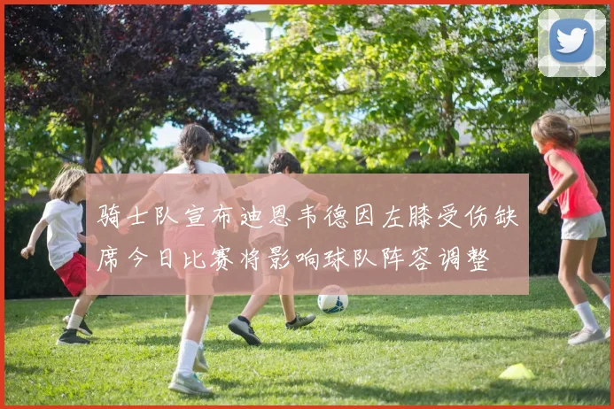 骑士队宣布迪恩韦德因左膝受伤缺席今日比赛将影响球队阵容调整