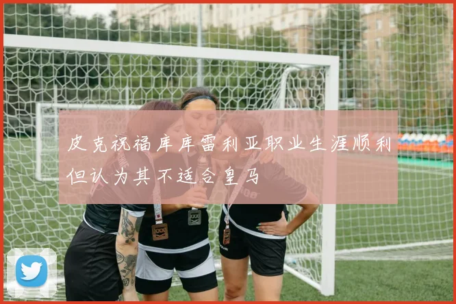 皮克祝福库库雷利亚职业生涯顺利但认为其不适合皇马