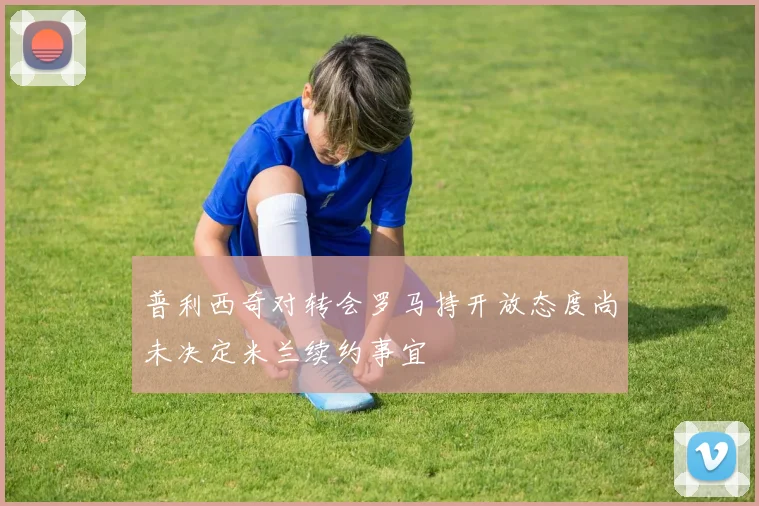 普利西奇对转会罗马持开放态度尚未决定米兰续约事宜