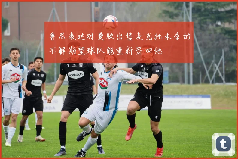 鲁尼表达对曼联出售麦克托米奈的不解期望球队能重新签回他