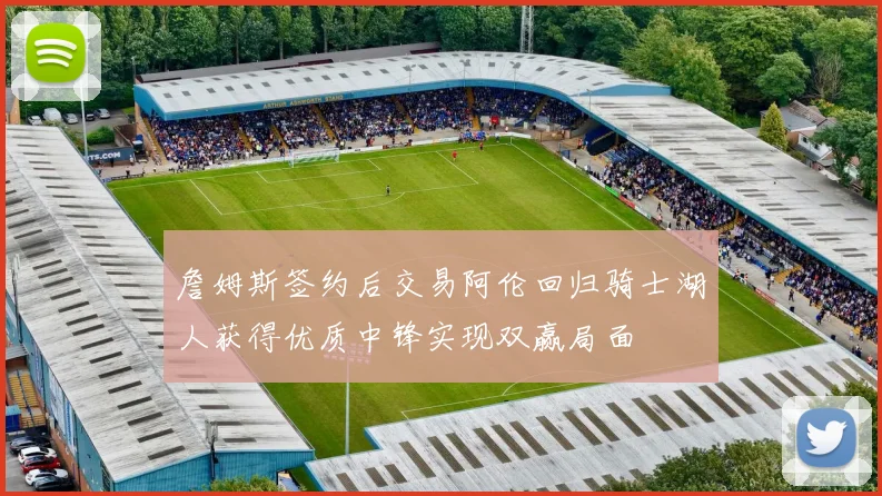 詹姆斯签约后交易阿伦回归骑士湖人获得优质中锋实现双赢局面