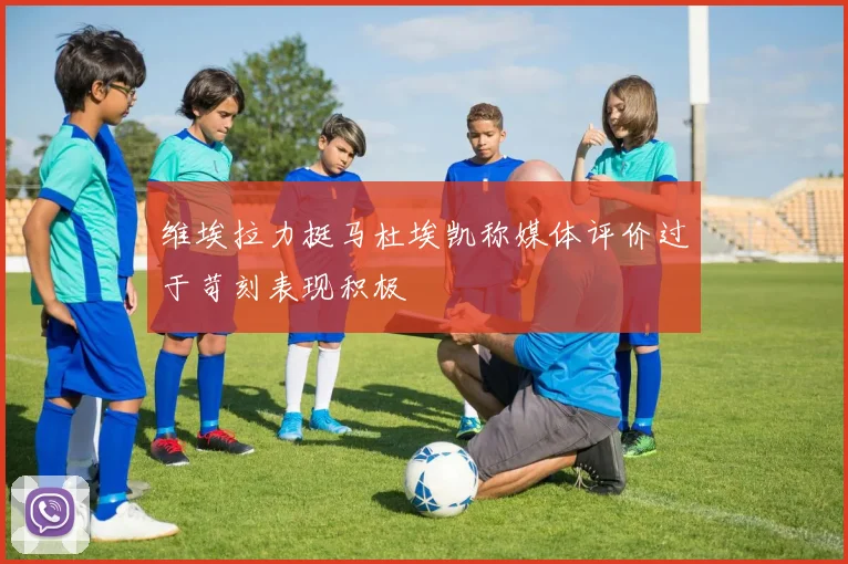 维埃拉力挺马杜埃凯称媒体评价过于苛刻表现积极