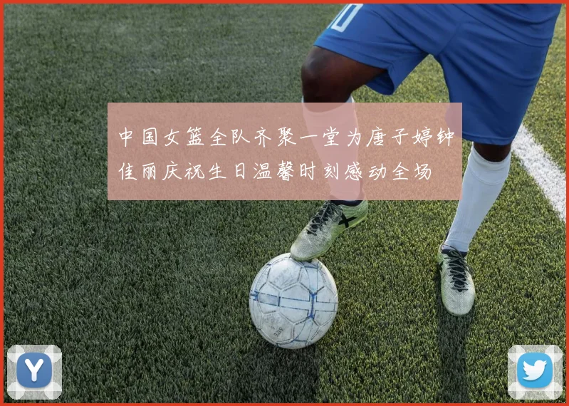 中国女篮全队齐聚一堂为唐子婷钟佳丽庆祝生日温馨时刻感动全场