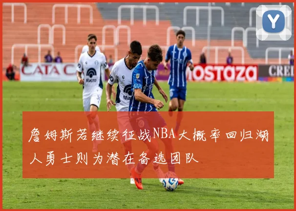 詹姆斯若继续征战NBA大概率回归湖人勇士则为潜在备选团队