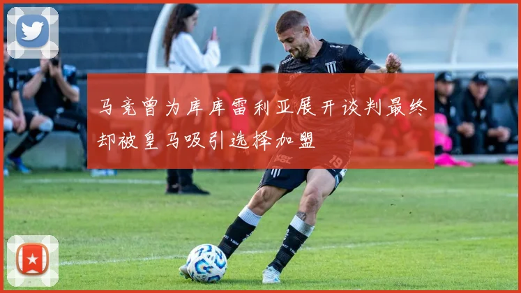 马竞曾为库库雷利亚展开谈判最终却被皇马吸引选择加盟