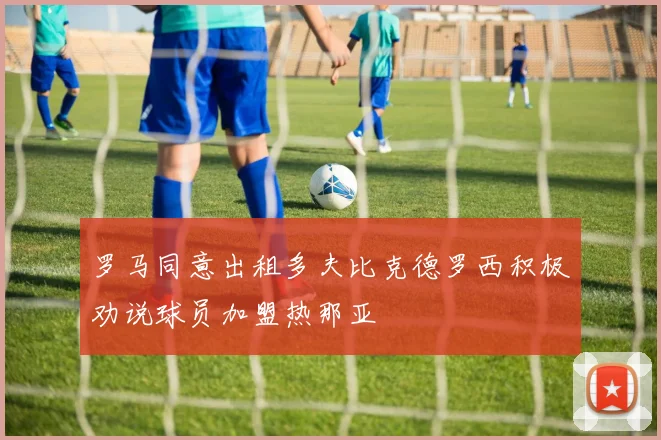 罗马同意出租多夫比克德罗西积极劝说球员加盟热那亚