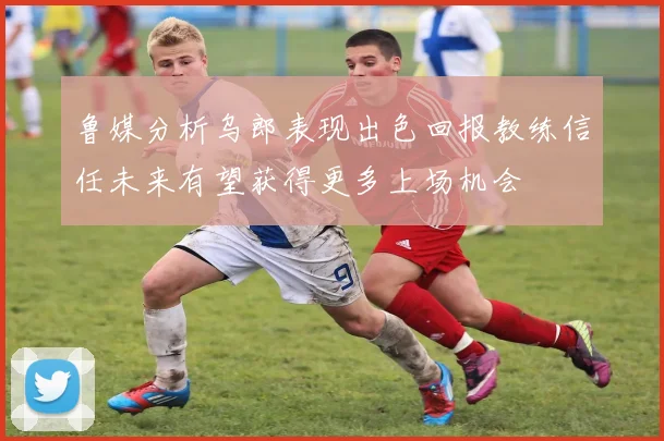鲁媒分析乌郎表现出色回报教练信任未来有望获得更多上场机会