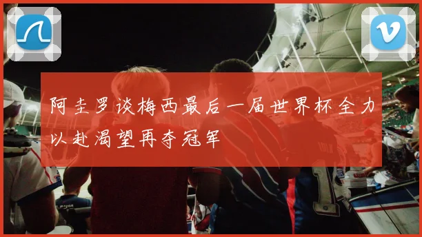 阿圭罗谈梅西最后一届世界杯全力以赴渴望再夺冠军