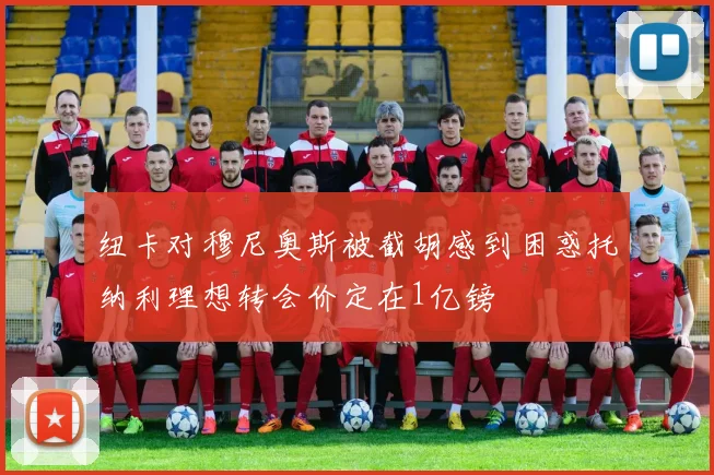 纽卡对穆尼奥斯被截胡感到困惑托纳利理想转会价定在1亿镑