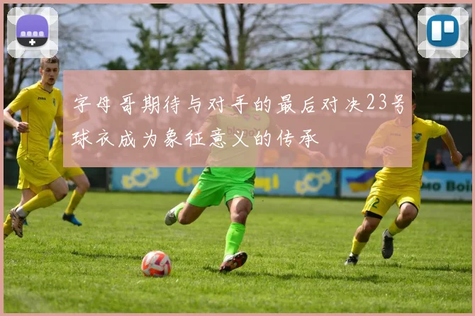 字母哥期待与对手的最后对决23号球衣成为象征意义的传承